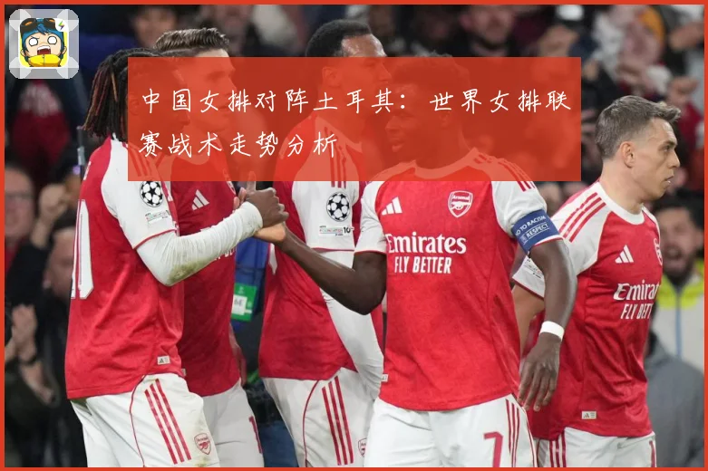 中国女排对阵土耳其：世界女排联赛战术走势分析