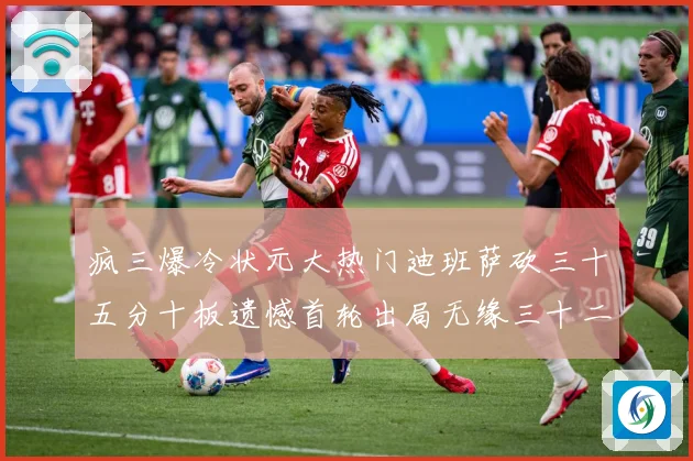 疯三爆冷状元大热门迪班萨砍三十五分十板遗憾首轮出局无缘三十二赛场复盘