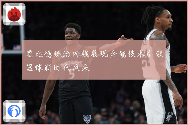 恩比德统治内线展现全能技术引领篮球新时代风采