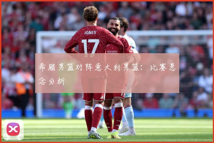 希腊男篮对阵意大利男篮：比赛悬念分析