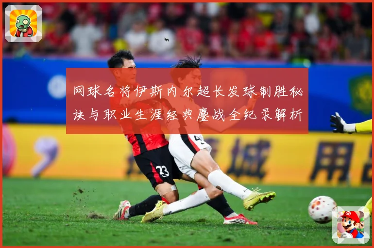 网球名将伊斯内尔超长发球制胜秘诀与职业生涯经典鏖战全纪录解析