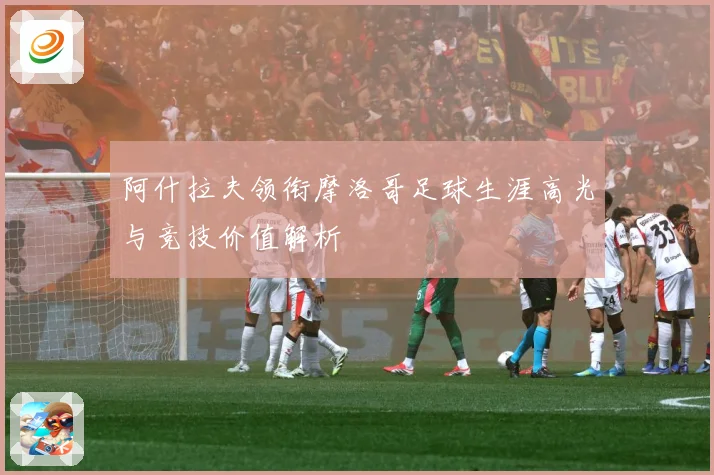 阿什拉夫领衔摩洛哥足球生涯高光与竞技价值解析