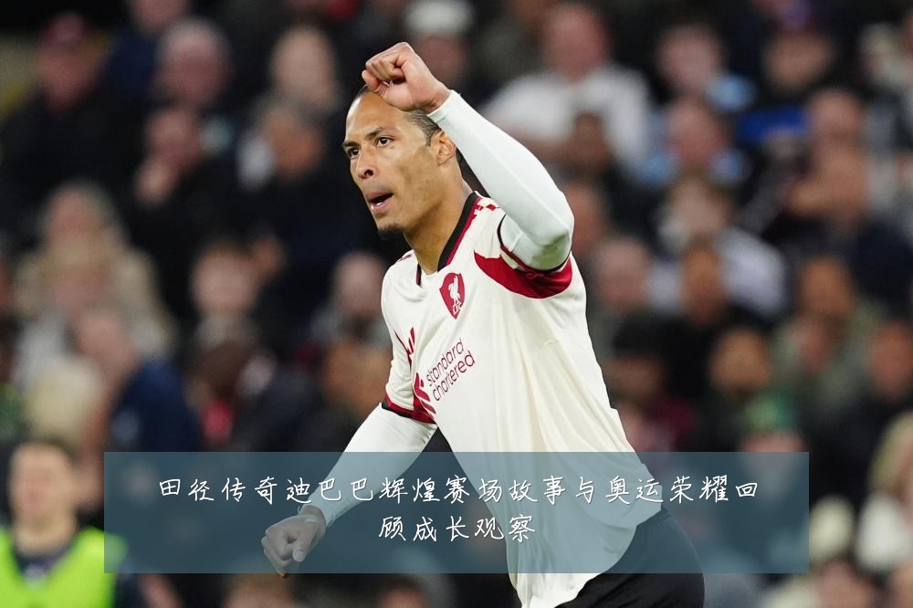 田径传奇迪巴巴辉煌赛场故事与奥运荣耀回顾成长观察