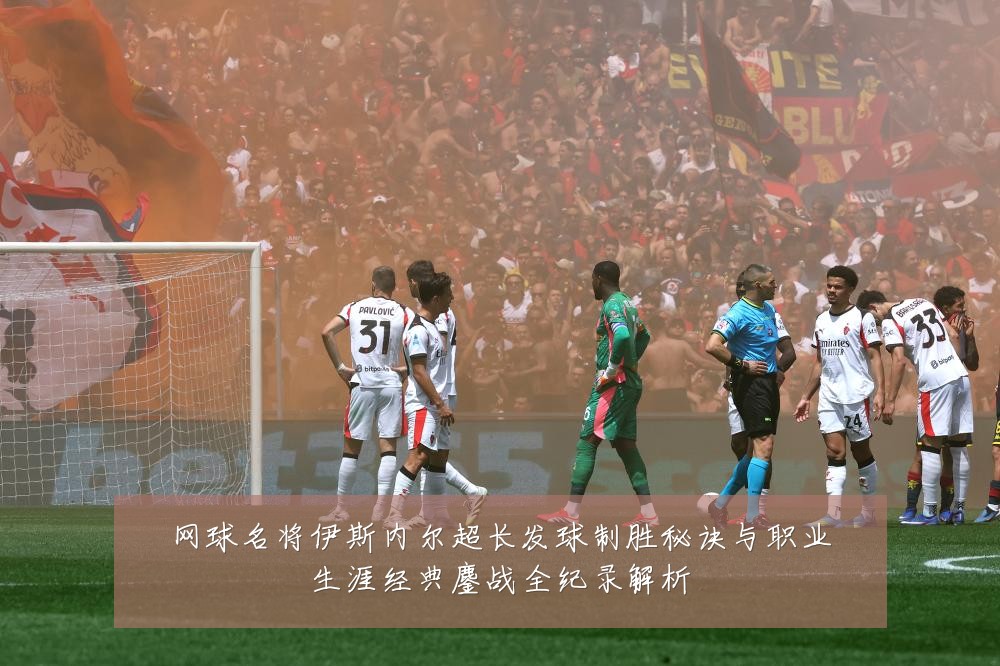 网球名将伊斯内尔超长发球制胜秘诀与职业生涯经典鏖战全纪录解析